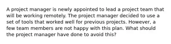 A project manager is newly appointed to lead a project team that will be working remotely. The project manager decided to use a set of tools that worked well for previous projects. However, a few team members are not happy with this plan. What should the project manager have done to avoid this?