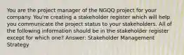 You are the project manager of the NGQQ project for your company. You're creating a stakeholder register which will help you communicate the project status to your stakeholders. All of the following information should be in the stakeholder register except for which one? Answer: Stakeholder Management Strategy