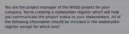 You are the project manager of the NGQQ project for your company. You're creating a stakeholder register which will help you communicate the project status to your stakeholders. All of the following information should be included in the stakeholder register except for which one?