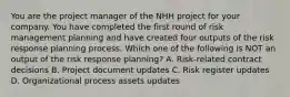 You are the project manager of the NHH project for your company. You have completed the first round of risk management planning and have created four outputs of the risk response planning process. Which one of the following is NOT an output of the risk response planning? A. Risk-related contract decisions B. Project document updates C. Risk register updates D. Organizational process assets updates