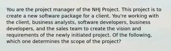 You are the project manager of the NHJ Project. This project is to create a new software package for a client. You're working with the client, business analysts, software developers, business developers, and the sales team to create the vision and requirements of the newly initiated project. Of the following, which one determines the scope of the project?