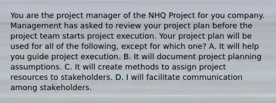 You are the project manager of the NHQ Project for you company. Management has asked to review your project plan before the project team starts project execution. Your project plan will be used for all of the following, except for which one? A. It will help you guide project execution. B. It will document project planning assumptions. C. It will create methods to assign project resources to stakeholders. D. I will facilitate communication among stakeholders.