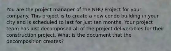 You are the project manager of the NHQ Project for your company. This project is to create a new condo building in your city and is scheduled to last for just ten months. Your project team has just decomposed all of the project deliverables for their construction project. What is the document that the decomposition creates?