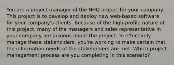 You are a project manager of the NHQ project for your company. This project is to develop and deploy new web-based software for your company's clients. Because of the high-profile nature of this project, many of the managers and sales representative in your company are anxious about the project. To effectively manage these stakeholders, you're working to make certain that the information needs of the stakeholders are met. Which project management process are you completing in this scenario?