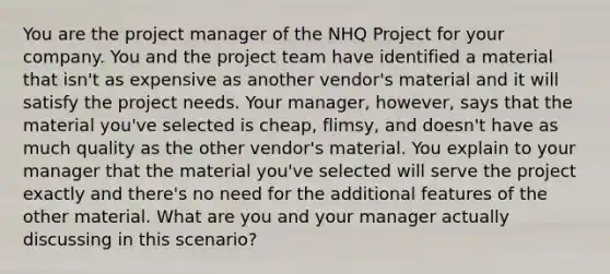 You are the project manager of the NHQ Project for your company. You and the project team have identified a material that isn't as expensive as another vendor's material and it will satisfy the project needs. Your manager, however, says that the material you've selected is cheap, flimsy, and doesn't have as much quality as the other vendor's material. You explain to your manager that the material you've selected will serve the project exactly and there's no need for the additional features of the other material. What are you and your manager actually discussing in this scenario?