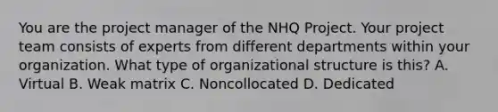 You are the project manager of the NHQ Project. Your project team consists of experts from different departments within your organization. What type of organizational structure is this? A. Virtual B. Weak matrix C. Noncollocated D. Dedicated