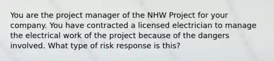 You are the project manager of the NHW Project for your company. You have contracted a licensed electrician to manage the electrical work of the project because of the dangers involved. What type of risk response is this?