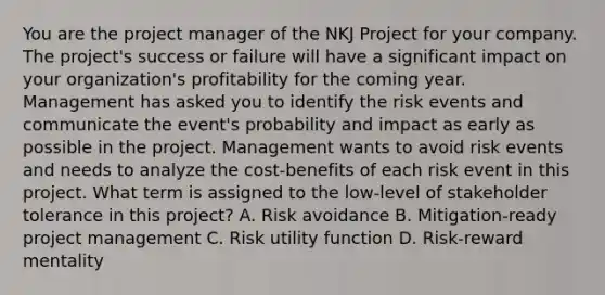 You are the project manager of the NKJ Project for your company. The project's success or failure will have a significant impact on your organization's profitability for the coming year. Management has asked you to identify the risk events and communicate the event's probability and impact as early as possible in the project. Management wants to avoid risk events and needs to analyze the cost-benefits of each risk event in this project. What term is assigned to the low-level of stakeholder tolerance in this project? A. Risk avoidance B. Mitigation-ready project management C. Risk utility function D. Risk-reward mentality