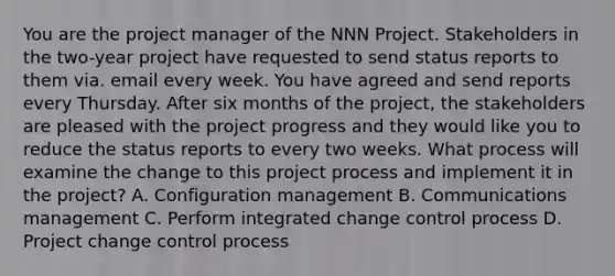 You are the project manager of the NNN Project. Stakeholders in the two-year project have requested to send status reports to them via. email every week. You have agreed and send reports every Thursday. After six months of the project, the stakeholders are pleased with the project progress and they would like you to reduce the status reports to every two weeks. What process will examine the change to this project process and implement it in the project? A. Configuration management B. Communications management C. Perform integrated change control process D. Project change control process