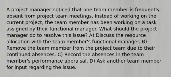 A project manager noticed that one team member is frequently absent from project team meetings. Instead of working on the current project, the team member has been working on a task assigned by their functional manager. What should the project manager do to resolve this issue? A) Discuss the resource allocation with the team member's functional manager. B) Remove the team member from the project team due to their continued absences. C) Record the absences in the team member's performance appraisal. D) Ask another team member for input regarding the issue.