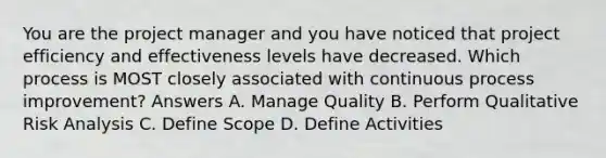 You are the project manager and you have noticed that project efficiency and effectiveness levels have decreased. Which process is MOST closely associated with continuous process improvement? Answers A. Manage Quality B. Perform Qualitative <a href='https://www.questionai.com/knowledge/kWj0ZKxqfM-risk-analysis' class='anchor-knowledge'>risk analysis</a> C. Define Scope D. Define Activities