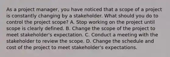 As a project manager, you have noticed that a scope of a project is constantly changing by a stakeholder. What should you do to control the project scope? A. Stop working on the project until scope is clearly defined. B. Change the scope of the project to meet stakeholder's expectation. C. Conduct a meeting with the stakeholder to review the scope. D. Change the schedule and cost of the project to meet stakeholder's expectations.