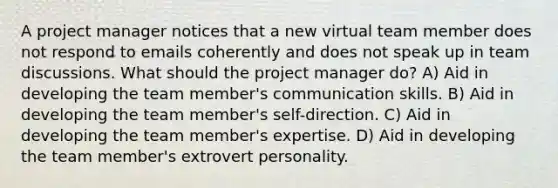 A project manager notices that a new virtual team member does not respond to emails coherently and does not speak up in team discussions. What should the project manager do? A) Aid in developing the team member's communication skills. B) Aid in developing the team member's self-direction. C) Aid in developing the team member's expertise. D) Aid in developing the team member's extrovert personality.