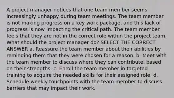 A project manager notices that one team member seems increasingly unhappy during team meetings. The team member is not making progress on a key work package, and this lack of progress is now impacting the critical path. The team member feels that they are not in the correct role within the project team. What should the project manager do? SELECT THE CORRECT ANSWER a. Reassure the team member about their abilities by reminding them that they were chosen for a reason. b. Meet with the team member to discuss where they can contribute, based on their strengths. c. Enroll the team member in targeted training to acquire the needed skills for their assigned role. d. Schedule weekly touchpoints with the team member to discuss barriers that may impact their work.