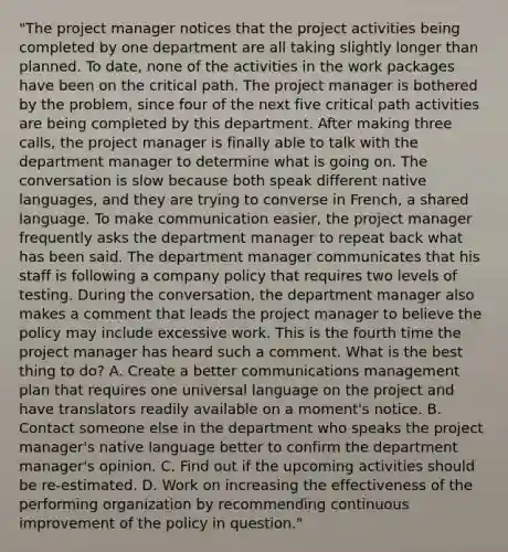 "The project manager notices that the project activities being completed by one department are all taking slightly longer than planned. To date, none of the activities in the work packages have been on the critical path. The project manager is bothered by the problem, since four of the next five critical path activities are being completed by this department. After making three calls, the project manager is finally able to talk with the department manager to determine what is going on. The conversation is slow because both speak different native languages, and they are trying to converse in French, a shared language. To make communication easier, the project manager frequently asks the department manager to repeat back what has been said. The department manager communicates that his staff is following a company policy that requires two levels of testing. During the conversation, the department manager also makes a comment that leads the project manager to believe the policy may include excessive work. This is the fourth time the project manager has heard such a comment. What is the best thing to do? A. Create a better communications management plan that requires one universal language on the project and have translators readily available on a moment's notice. B. Contact someone else in the department who speaks the project manager's native language better to confirm the department manager's opinion. C. Find out if the upcoming activities should be re-estimated. D. Work on increasing the effectiveness of the performing organization by recommending continuous improvement of the policy in question."