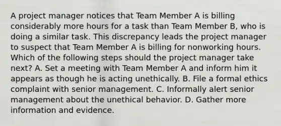 A project manager notices that Team Member A is billing considerably more hours for a task than Team Member B, who is doing a similar task. This discrepancy leads the project manager to suspect that Team Member A is billing for nonworking hours. Which of the following steps should the project manager take next? A. Set a meeting with Team Member A and inform him it appears as though he is acting unethically. B. File a formal ethics complaint with senior management. C. Informally alert senior management about the unethical behavior. D. Gather more information and evidence.