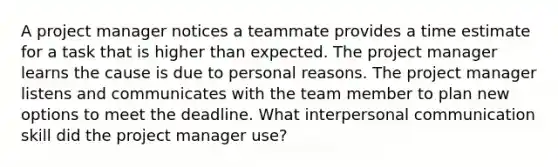 A project manager notices a teammate provides a time estimate for a task that is higher than expected. The project manager learns the cause is due to personal reasons. The project manager listens and communicates with the team member to plan new options to meet the deadline. What interpersonal communication skill did the project manager use?