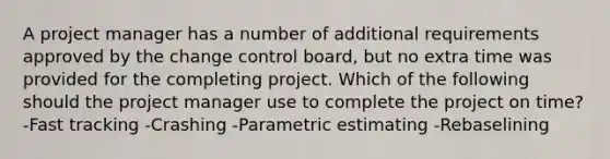 A project manager has a number of additional requirements approved by the change control board, but no extra time was provided for the completing project. Which of the following should the project manager use to complete the project on time? -Fast tracking -Crashing -Parametric estimating -Rebaselining