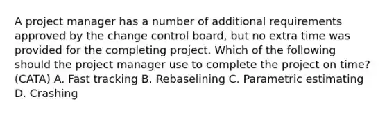 A project manager has a number of additional requirements approved by the change control board, but no extra time was provided for the completing project. Which of the following should the project manager use to complete the project on time? (CATA) A. Fast tracking B. Rebaselining C. Parametric estimating D. Crashing