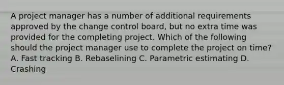 A project manager has a number of additional requirements approved by the change control board, but no extra time was provided for the completing project. Which of the following should the project manager use to complete the project on time? A. Fast tracking B. Rebaselining C. Parametric estimating D. Crashing