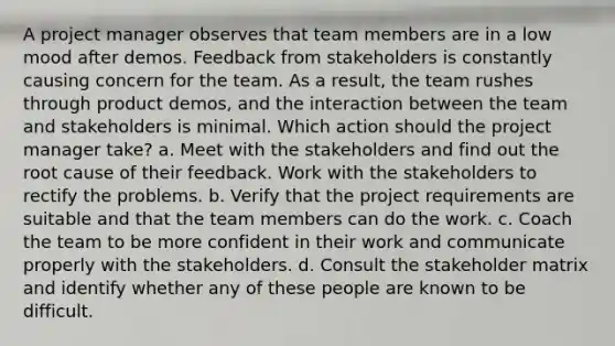 A project manager observes that team members are in a low mood after demos. Feedback from stakeholders is constantly causing concern for the team. As a result, the team rushes through product demos, and the interaction between the team and stakeholders is minimal. Which action should the project manager take? a. Meet with the stakeholders and find out the root cause of their feedback. Work with the stakeholders to rectify the problems. b. Verify that the project requirements are suitable and that the team members can do the work. c. Coach the team to be more confident in their work and communicate properly with the stakeholders. d. Consult the stakeholder matrix and identify whether any of these people are known to be difficult.