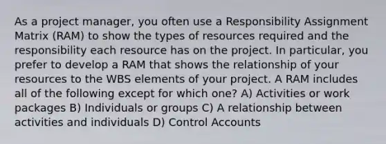 As a project manager, you often use a Responsibility Assignment Matrix (RAM) to show the types of resources required and the responsibility each resource has on the project. In particular, you prefer to develop a RAM that shows the relationship of your resources to the WBS elements of your project. A RAM includes all of the following except for which one? A) Activities or work packages B) Individuals or groups C) A relationship between activities and individuals D) Control Accounts