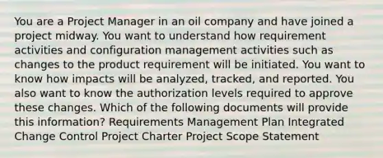 You are a Project Manager in an oil company and have joined a project midway. You want to understand how requirement activities and configuration management activities such as changes to the product requirement will be initiated. You want to know how impacts will be analyzed, tracked, and reported. You also want to know the authorization levels required to approve these changes. Which of the following documents will provide this information? Requirements Management Plan Integrated Change Control Project Charter Project Scope Statement