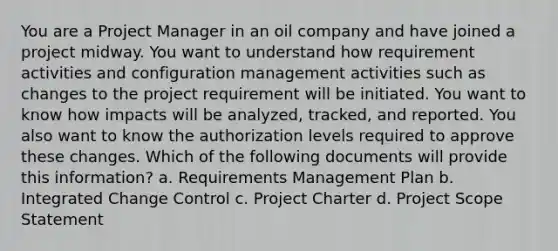 You are a Project Manager in an oil company and have joined a project midway. You want to understand how requirement activities and configuration management activities such as changes to the project requirement will be initiated. You want to know how impacts will be analyzed, tracked, and reported. You also want to know the authorization levels required to approve these changes. Which of the following documents will provide this information? a. Requirements Management Plan b. Integrated Change Control c. Project Charter d. Project Scope Statement