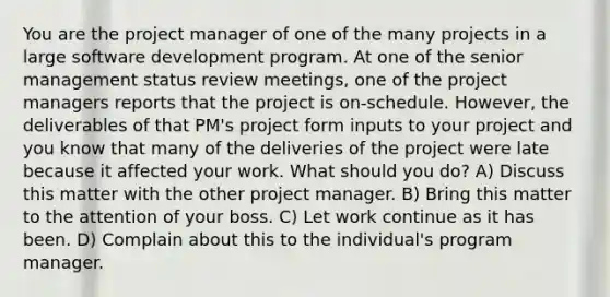 You are the project manager of one of the many projects in a large software development program. At one of the senior management status review meetings, one of the project managers reports that the project is on-schedule. However, the deliverables of that PM's project form inputs to your project and you know that many of the deliveries of the project were late because it affected your work. What should you do? A) Discuss this matter with the other project manager. B) Bring this matter to the attention of your boss. C) Let work continue as it has been. D) Complain about this to the individual's program manager.