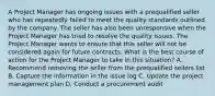 A Project Manager has ongoing issues with a prequalified seller who has repeatedly failed to meet the quality standards outlined by the company. The seller has also been unresponsive when the Project Manager has tried to resolve the quality issues. The Project Manager wants to ensure that this seller will not be considered again for future contracts. What is the best course of action for the Project Manager to take in this situation? A. Recommend removing the seller from the prequalified sellers list B. Capture the information in the issue log C. Update the project management plan D. Conduct a procurement audit