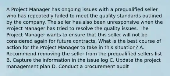 A Project Manager has ongoing issues with a prequalified seller who has repeatedly failed to meet the quality standards outlined by the company. The seller has also been unresponsive when the Project Manager has tried to resolve the quality issues. The Project Manager wants to ensure that this seller will not be considered again for future contracts. What is the best course of action for the Project Manager to take in this situation? A. Recommend removing the seller from the prequalified sellers list B. Capture the information in the issue log C. Update the project management plan D. Conduct a procurement audit