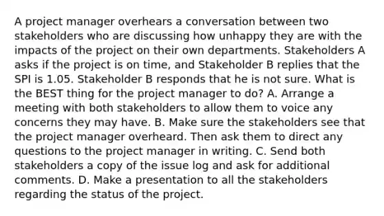 A project manager overhears a conversation between two stakeholders who are discussing how unhappy they are with the impacts of the project on their own departments. Stakeholders A asks if the project is on time, and Stakeholder B replies that the SPI is 1.05. Stakeholder B responds that he is not sure. What is the BEST thing for the project manager to do? A. Arrange a meeting with both stakeholders to allow them to voice any concerns they may have. B. Make sure the stakeholders see that the project manager overheard. Then ask them to direct any questions to the project manager in writing. C. Send both stakeholders a copy of the issue log and ask for additional comments. D. Make a presentation to all the stakeholders regarding the status of the project.