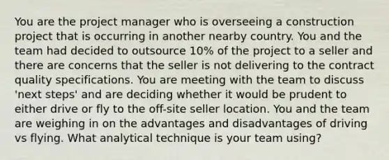 You are the project manager who is overseeing a construction project that is occurring in another nearby country. You and the team had decided to outsource 10% of the project to a seller and there are concerns that the seller is not delivering to the contract quality specifications. You are meeting with the team to discuss 'next steps' and are deciding whether it would be prudent to either drive or fly to the off-site seller location. You and the team are weighing in on the advantages and disadvantages of driving vs flying. What analytical technique is your team using?