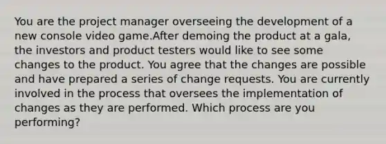 You are the project manager overseeing the development of a new console video game.After demoing the product at a gala, the investors and product testers would like to see some changes to the product. You agree that the changes are possible and have prepared a series of change requests. You are currently involved in the process that oversees the implementation of changes as they are performed. Which process are you performing?