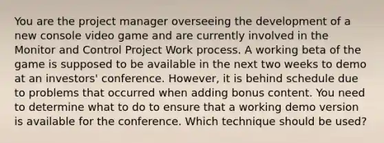 You are the project manager overseeing the development of a new console video game and are currently involved in the Monitor and Control Project Work process. A working beta of the game is supposed to be available in the next two weeks to demo at an investors' conference. However, it is behind schedule due to problems that occurred when adding bonus content. You need to determine what to do to ensure that a working demo version is available for the conference. Which technique should be used?