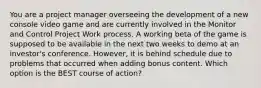 You are a project manager overseeing the development of a new console video game and are currently involved in the Monitor and Control Project Work process. A working beta of the game is supposed to be available in the next two weeks to demo at an investor's conference. However, it is behind schedule due to problems that occurred when adding bonus content. Which option is the BEST course of action?