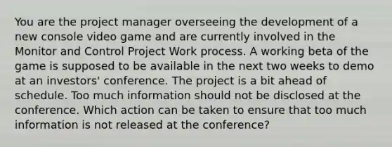 You are the project manager overseeing the development of a new console video game and are currently involved in the Monitor and Control Project Work process. A working beta of the game is supposed to be available in the next two weeks to demo at an investors' conference. The project is a bit ahead of schedule. Too much information should not be disclosed at the conference. Which action can be taken to ensure that too much information is not released at the conference?