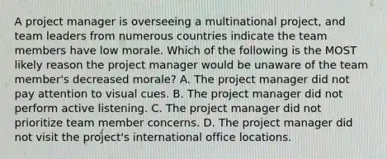 A project manager is overseeing a multinational project, and team leaders from numerous countries indicate the team members have low morale. Which of the following is the MOST likely reason the project manager would be unaware of the team member's decreased morale? A. The project manager did not pay attention to visual cues. B. The project manager did not perform active listening. C. The project manager did not prioritize team member concerns. D. The project manager did not visit the project's international office locations.