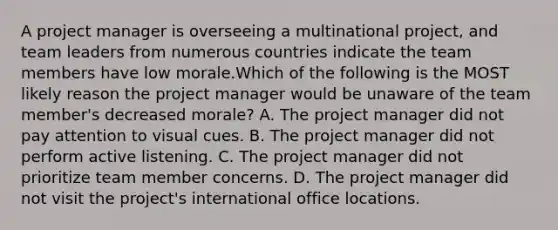 A project manager is overseeing a multinational project, and team leaders from numerous countries indicate the team members have low morale.Which of the following is the MOST likely reason the project manager would be unaware of the team member's decreased morale? A. The project manager did not pay attention to visual cues. B. The project manager did not perform active listening. C. The project manager did not prioritize team member concerns. D. The project manager did not visit the project's international office locations.