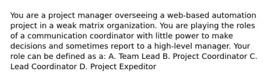 You are a project manager overseeing a web-based automation project in a weak matrix organization. You are playing the roles of a communication coordinator with little power to make decisions and sometimes report to a high-level manager. Your role can be defined as a: A. Team Lead B. Project Coordinator C. Lead Coordinator D. Project Expeditor