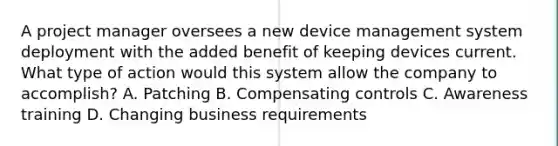 A project manager oversees a new device management system deployment with the added benefit of keeping devices current. What type of action would this system allow the company to accomplish? A. Patching B. Compensating controls C. Awareness training D. Changing business requirements