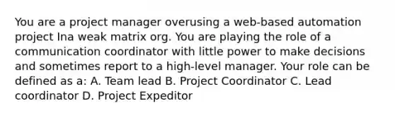 You are a project manager overusing a web-based automation project Ina weak matrix org. You are playing the role of a communication coordinator with little power to make decisions and sometimes report to a high-level manager. Your role can be defined as a: A. Team lead B. Project Coordinator C. Lead coordinator D. Project Expeditor