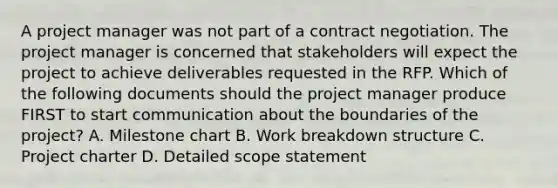 A project manager was not part of a contract negotiation. The project manager is concerned that stakeholders will expect the project to achieve deliverables requested in the RFP. Which of the following documents should the project manager produce FIRST to start communication about the boundaries of the project? A. Milestone chart B. Work breakdown structure C. Project charter D. Detailed scope statement