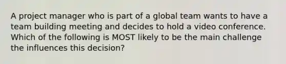 A project manager who is part of a global team wants to have a team building meeting and decides to hold a video conference. Which of the following is MOST likely to be the main challenge the influences this decision?