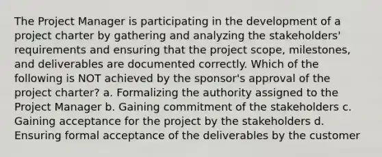 The Project Manager is participating in the development of a project charter by gathering and analyzing the stakeholders' requirements and ensuring that the project scope, milestones, and deliverables are documented correctly. Which of the following is NOT achieved by the sponsor's approval of the project charter? a. Formalizing the authority assigned to the Project Manager b. Gaining commitment of the stakeholders c. Gaining acceptance for the project by the stakeholders d. Ensuring formal acceptance of the deliverables by the customer