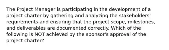 The Project Manager is participating in the development of a project charter by gathering and analyzing the stakeholders' requirements and ensuring that the project scope, milestones, and deliverables are documented correctly. Which of the following is NOT achieved by the sponsor's approval of the project charter?