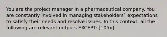 You are the project manager in a pharmaceutical company. You are constantly involved in managing stakeholders` expectations to satisfy their needs and resolve issues. In this context, all the following are relevant outputs EXCEPT: [105x]