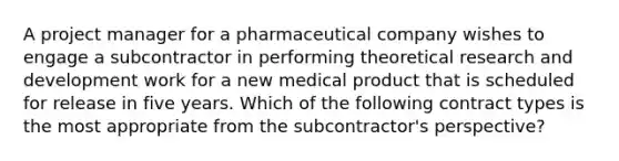 A project manager for a pharmaceutical company wishes to engage a subcontractor in performing theoretical research and development work for a new medical product that is scheduled for release in five years. Which of the following contract types is the most appropriate from the subcontractor's perspective?