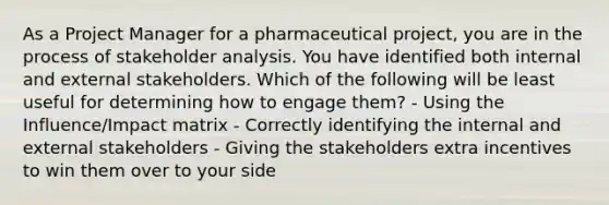 As a Project Manager for a pharmaceutical project, you are in the process of stakeholder analysis. You have identified both internal and external stakeholders. Which of the following will be least useful for determining how to engage them? - Using the Influence/Impact matrix - Correctly identifying the internal and external stakeholders - Giving the stakeholders extra incentives to win them over to your side