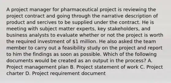 A project manager for pharmaceutical project is reviewing the project contract and going through the narrative description of product and sercives to be supplied under the contract. He is meeting with subject matter experts, key stakeholders, and business analysts to evaluate whether or not the project is worth the required investment of 1 million. He also asked the team member to carry out a feasibility study on the project and report to him the findings as soon as possible. Which of the following documents would be created as an output in the process? A. <a href='https://www.questionai.com/knowledge/knITbRryhO-project-management' class='anchor-knowledge'>project management</a> plan B. Project statement of work C. Project charter D. Project requirement document